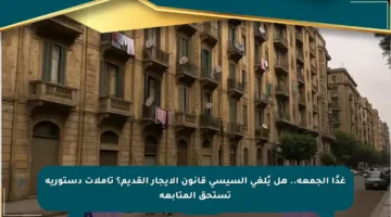 غدًا الجمعة.. هل يُلغي السيسي قانون الإيجار القديم؟ تأملات دستورية تستحق المتابعة
